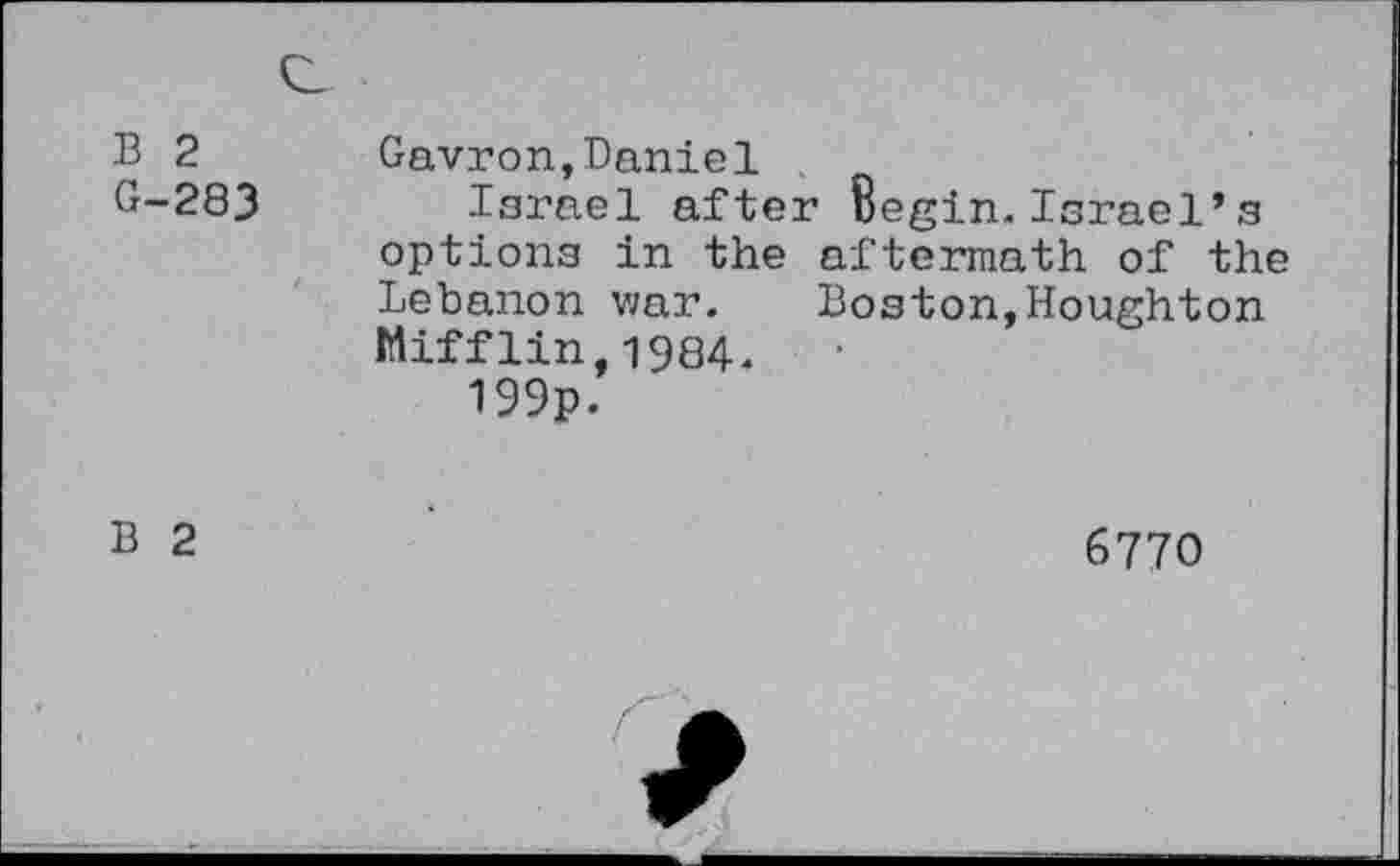 ﻿B 2 G-283 /	Gavron,Daniel Israel after Begin.Israel’s options in the aftermath of the Lebanon war. Boston,Houghton Mifflin,1984. 199p.
B 2	6770